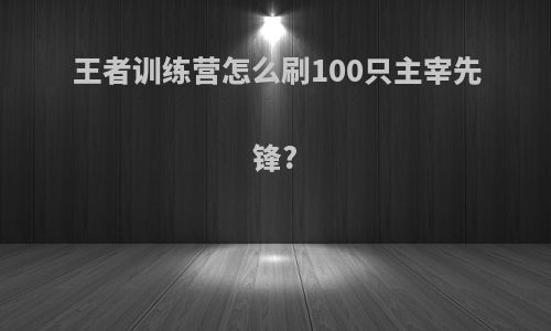 王者训练营怎么刷100只主宰先锋?