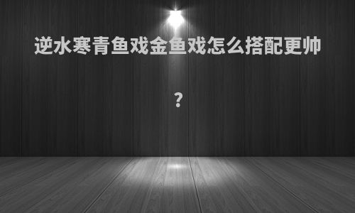 逆水寒青鱼戏金鱼戏怎么搭配更帅?