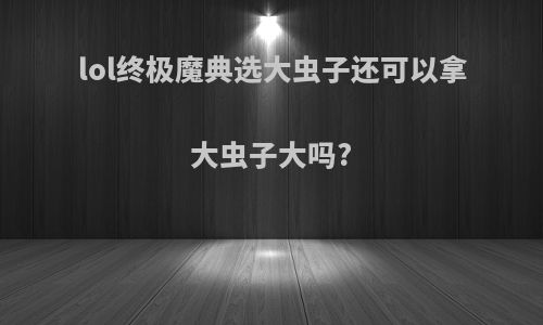 lol终极魔典选大虫子还可以拿大虫子大吗?