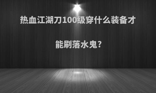 热血江湖刀100级穿什么装备才能刷落水鬼?