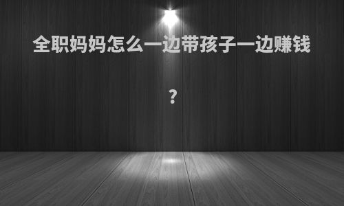 全职妈妈怎么一边带孩子一边赚钱?