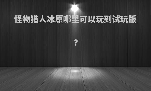 怪物猎人冰原哪里可以玩到试玩版?