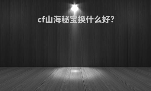 cf山海秘宝换什么好?