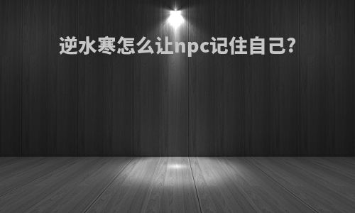 逆水寒怎么让npc记住自己?