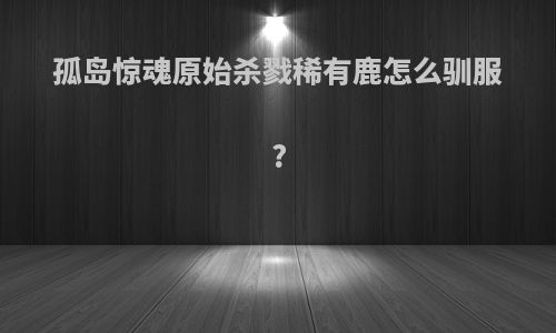 孤岛惊魂原始杀戮稀有鹿怎么驯服?