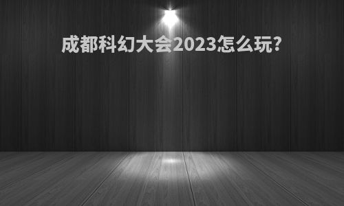 成都科幻大会2023怎么玩?