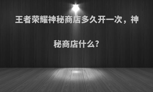 王者荣耀神秘商店多久开一次，神秘商店什么?