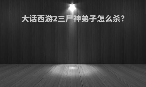 大话西游2三尸神弟子怎么杀?