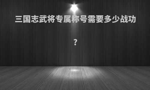 三国志武将专属称号需要多少战功?