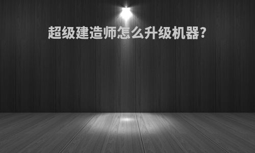 超级建造师怎么升级机器?