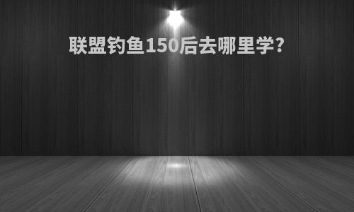 联盟钓鱼150后去哪里学?