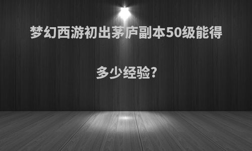 梦幻西游初出茅庐副本50级能得多少经验?