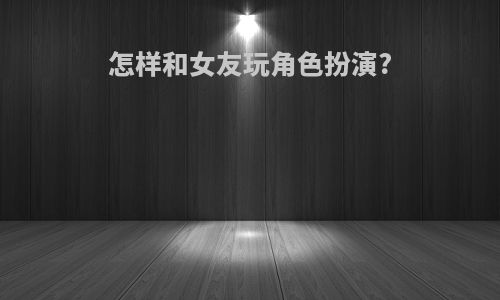 怎样和女友玩角色扮演?