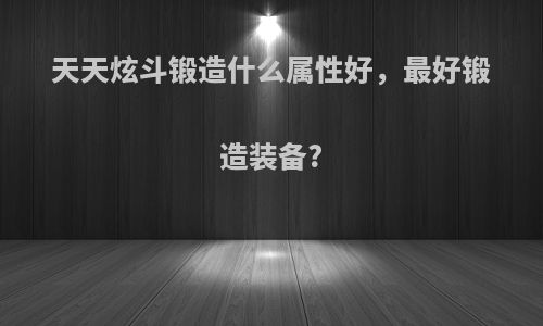 天天炫斗锻造什么属性好，最好锻造装备?