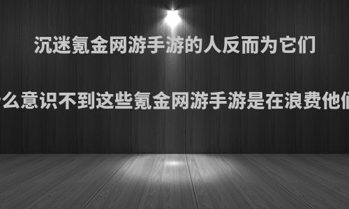 沉迷氪金网游手游的人反而为它们叫好，他们为什么意识不到这些氪金网游手游是在浪费他们的钱财和时间?