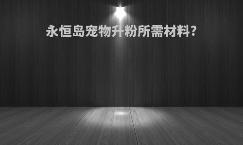 永恒岛宠物升粉所需材料?