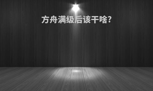 方舟满级后该干啥?
