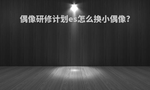 偶像研修计划es怎么换小偶像?