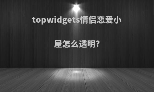 topwidgets情侣恋爱小屋怎么透明?