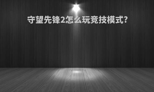 守望先锋2怎么玩竞技模式?
