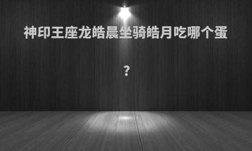 神印王座龙皓晨坐骑皓月吃哪个蛋?