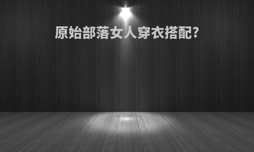 原始部落女人穿衣搭配?
