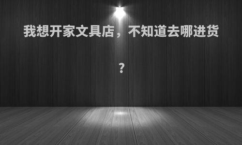 我想开家文具店，不知道去哪进货?