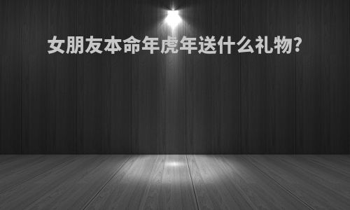 女朋友本命年虎年送什么礼物?