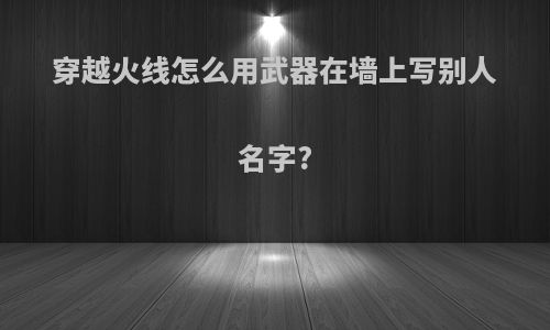 穿越火线怎么用武器在墙上写别人名字?