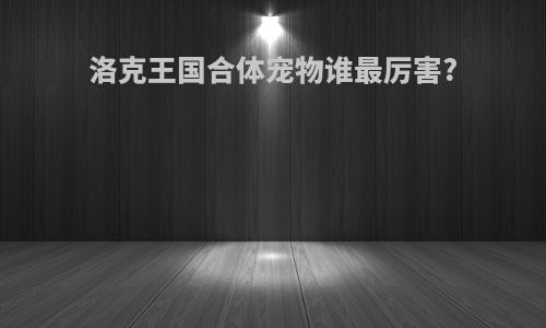 洛克王国合体宠物谁最厉害?