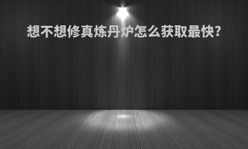 想不想修真炼丹炉怎么获取最快?