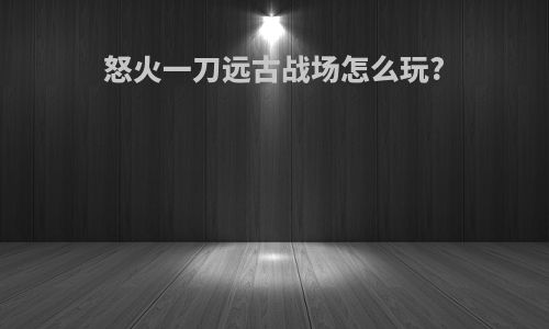 怒火一刀远古战场怎么玩?