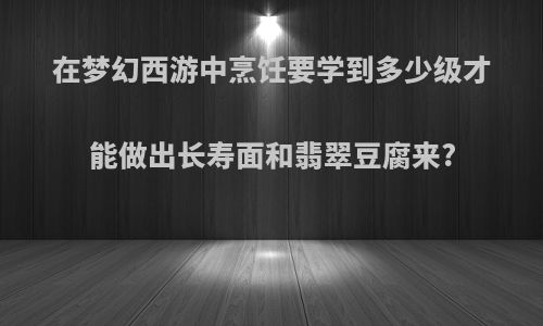 在梦幻西游中烹饪要学到多少级才能做出长寿面和翡翠豆腐来?