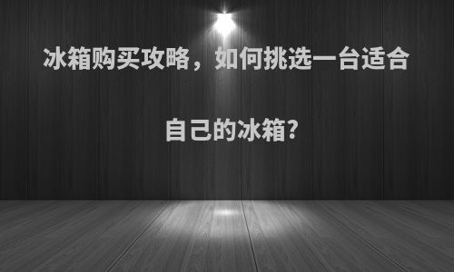 冰箱购买攻略，如何挑选一台适合自己的冰箱?