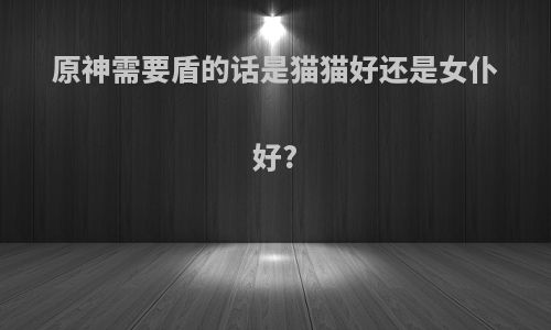 原神需要盾的话是猫猫好还是女仆好?