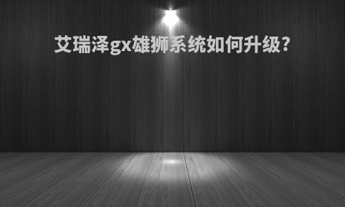 艾瑞泽gx雄狮系统如何升级?