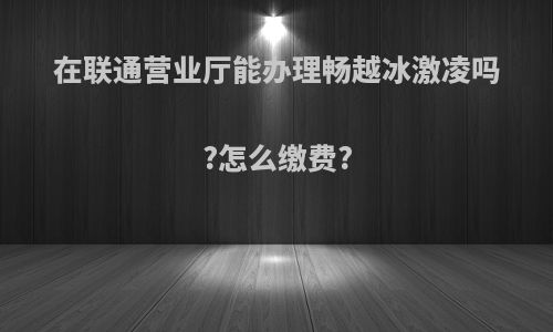 在联通营业厅能办理畅越冰激凌吗?怎么缴费?