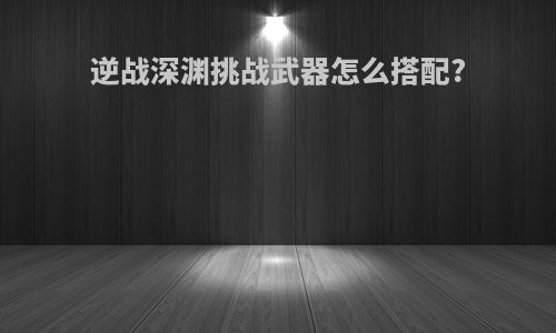 逆战深渊挑战武器怎么搭配?