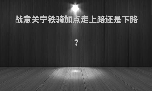 战意关宁铁骑加点走上路还是下路?