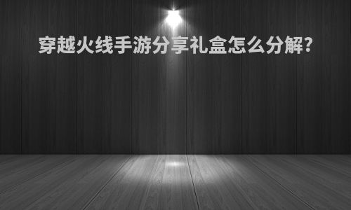 穿越火线手游分享礼盒怎么分解?