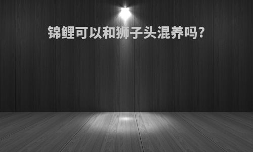 锦鲤可以和狮子头混养吗?