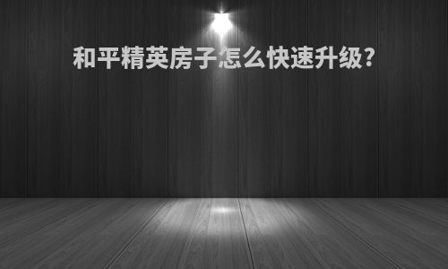 和平精英房子怎么快速升级?