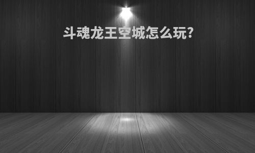 斗魂龙王空城怎么玩?