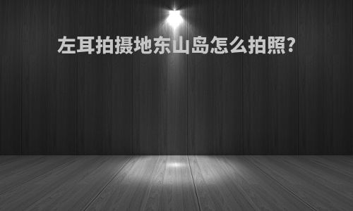 左耳拍摄地东山岛怎么拍照?