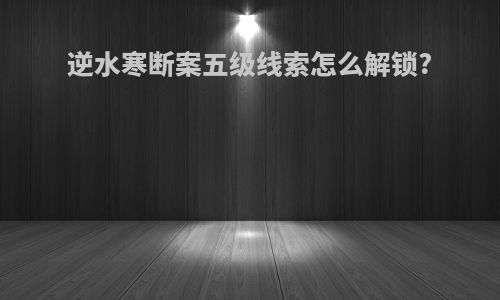 逆水寒断案五级线索怎么解锁?