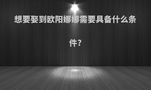 想要娶到欧阳娜娜需要具备什么条件?