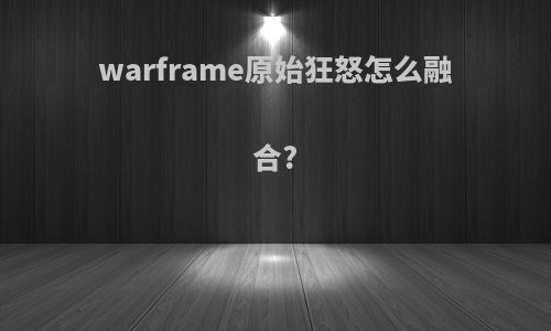 warframe原始狂怒怎么融合?
