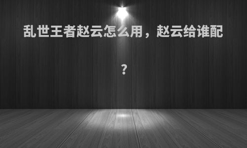 乱世王者赵云怎么用，赵云给谁配?