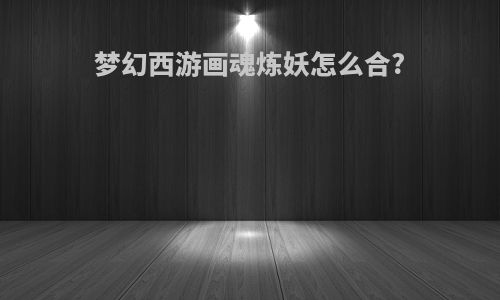 梦幻西游画魂炼妖怎么合?