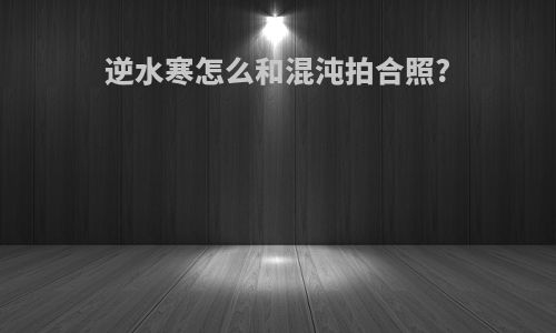 逆水寒怎么和混沌拍合照?